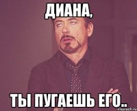 диана, ты пугаешь его..