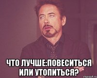  что лучше:повеситься или утопиться?