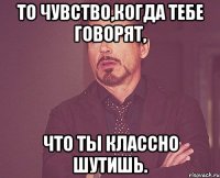 то чувство,когда тебе говорят, что ты классно шутишь.