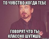 то чувство,когда тебе говорят,что ты классно шутишь.