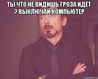 ты что не видишь гроза идёт ? выключай компьютер 