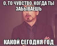 о, то чувство, когда ты забываешь какой сегодня год