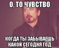 о, то чувство когда ты забываешь какой сегодня год