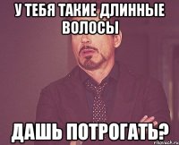 у тебя такие длинные волосы дашь потрогать?