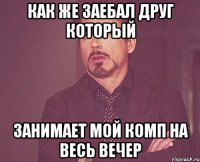 как же заебал друг который занимает мой комп на весь вечер