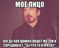 моё лицо когда аня шимко пишет матом и спрашивает:"ты что то курнул?"