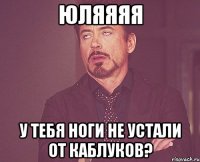 юляяяя у тебя ноги не устали от каблуков?