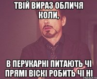 твій вираз обличя коли, в перукарні питають чі прямі віскі робить чі ні