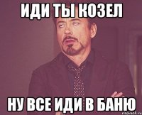 иди ты козел ну все иди в баню