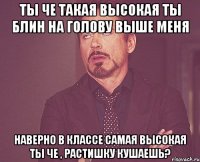 ты че такая высокая ты блин на голову выше меня наверно в классе самая высокая ты че , растишку кушаешь?