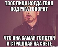 твое лицо,когда твоя подруга говорит что она самая толстая и страшная на свете