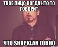 твое лицо когда кто то говорит что shopklan говно