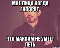 мое лицо,когда говорят, что макsим не умеет петь