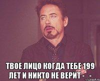  твое лицо когда тебе 199 лет и никто не верит -_-