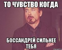 то чувство когда боссандрей сильнее тебя