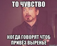 то чувство когда говорят чтоб привёз выренье