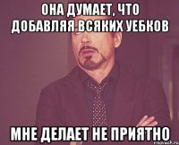 она думает, что добавляя всяких уебков мне делает не приятно