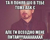 та я поняв шо в тебе тоже ask є але ти всеодно мене питай!!!ахахахаха