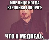 мое лицо,когда вероника говорит: что я медведь.