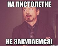 на пистолетке не закупаемся!