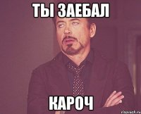 ты заебал кароч