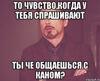 то чувство,когда у тебя спрашивают ты че общаешься с каном?