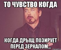 то чувство когда когда дрыщ позирует перед зеркалом...