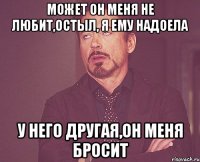 может он меня не любит,остыл, я ему надоела у него другая,он меня бросит