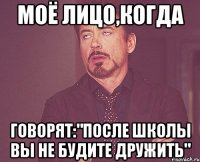 моё лицо,когда говорят:"после школы вы не будите дружить"