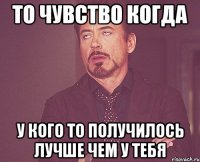 то чувство когда у кого то получилось лучше чем у тебя