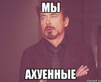 мы ахуенные