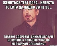 жениться тебе пора... невеста то ест? да ладно 29 не 30... главное здоровье! снимаешь? а че не купишь? лопашов у нас по молодухам специалист