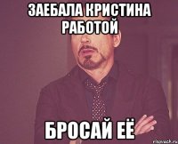 заебала кристина работой бросай её