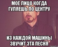 моё лицо когда гуляешь по центру из каждой машины звучит эта песня