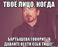 твоё лицо, когда бартышева говорит "а давайте вести себя тише!"