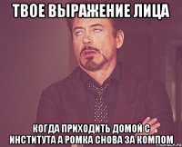 твое выражение лица когда приходить домой с института а ромка снова за компом