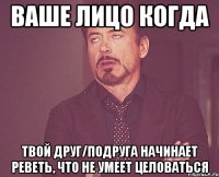 ваше лицо когда твой друг/подруга начинает реветь, что не умеет целоваться