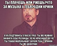 ты плачешь или ржешь?что за музыка у тебя?одни крики. а ну подтянись 5760267 раз, ты же мужик! нифига себе ресницы, чё не красишься? чё ты такая маленькая? зачем тебе турники, ты же девочка!