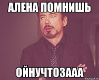 алена помнишь ойнучтозааа