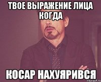 твое выражение лица когда косар нахуярився
