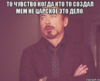 то чувство когда кто то создал мем не царское это дело. 