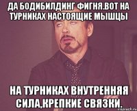 да бодибилдинг фигня.вот на турниках настоящие мышцы на турниках внутренняя сила,крепкие связки.