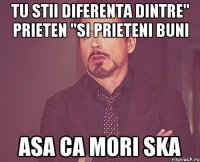 tu stii diferenta dintre" prieten "si prieteni buni asa ca mori ska