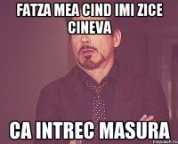 fatza mea cind imi zice cineva ca intrec masura
