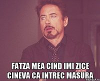  fatza mea cind imi zice cineva ca intrec masura