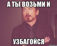 а ты возьми и узбагойся