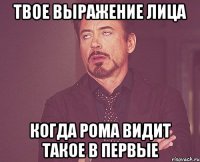 твое выражение лица когда рома видит такое в первые