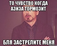 то чувство когда азиза тормозит бля застрелите меня