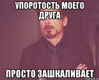 упоротость моего друга просто зашкаливает