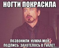 ногти покрасила позвонили. нужна моя подпись. захотелось в туалет.